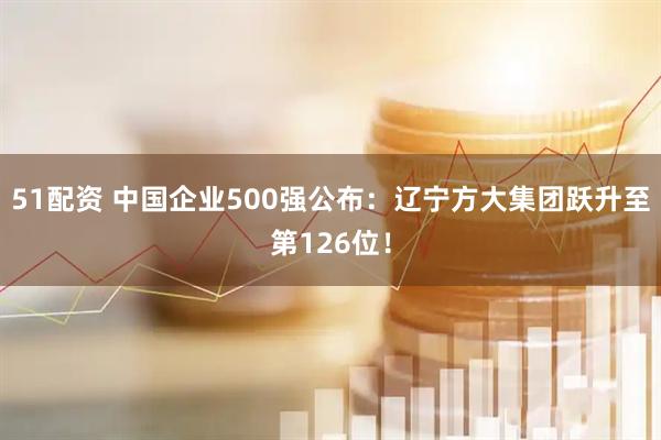 51配资 中国企业500强公布:辽宁方大集团跃升至第126位!