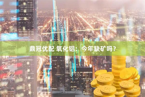 鼎冠优配 氧化铝:今年缺矿吗?