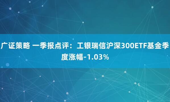 广证策略 一季报点评:工银瑞信沪深300ETF基金季度涨幅-1.03%