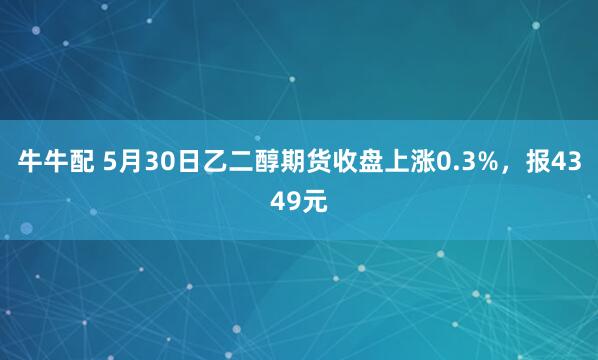 牛牛配 5月30日乙二醇期货收盘上涨0.3%,报4349元