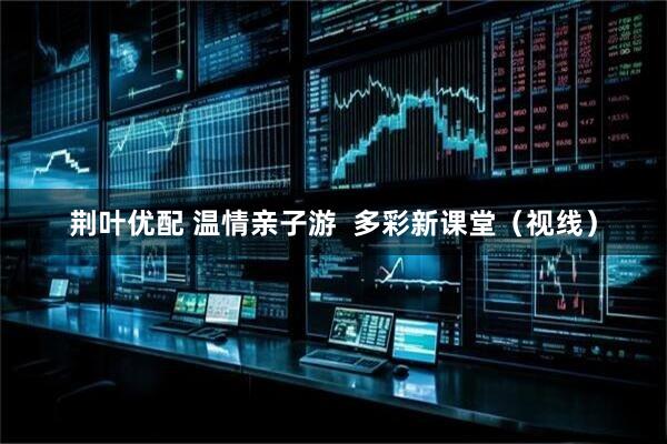 荆叶优配 温情亲子游  多彩新课堂(视线)