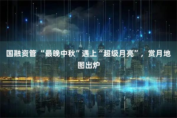 国融资管 “最晚中秋”遇上“超级月亮”,赏月地图出炉