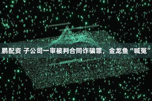 鹏配资 子公司一审被判合同诈骗罪，金龙鱼“喊冤”