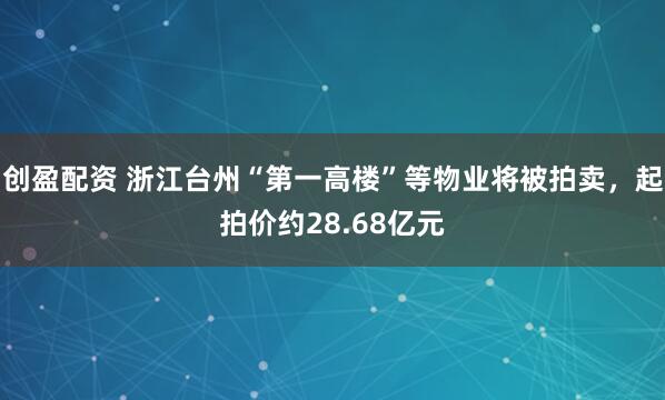 创盈配资 浙江台州“第一高楼”等物业将被拍卖，起拍价约28.68亿元