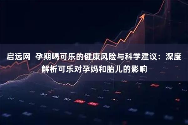 启远网  孕期喝可乐的健康风险与科学建议：深度解析可乐对孕妈和胎儿的影响