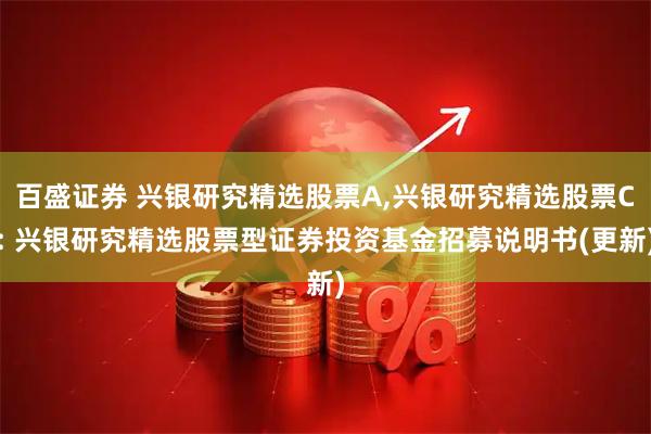 百盛证券 兴银研究精选股票A,兴银研究精选股票C: 兴银研究精选股票型证券投资基金招募说明书(更新)