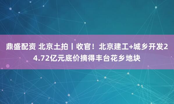 鼎盛配资 北京土拍丨收官！北京建工+城乡开发24.72亿元底价摘得丰台花乡地块