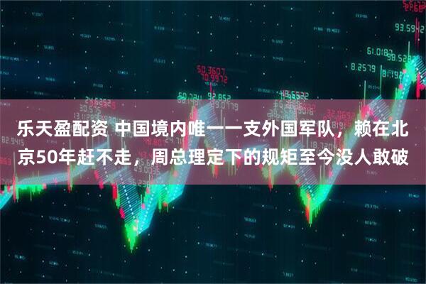 乐天盈配资 中国境内唯一一支外国军队，赖在北京50年赶不走，周总理定下的规矩至今没人敢破