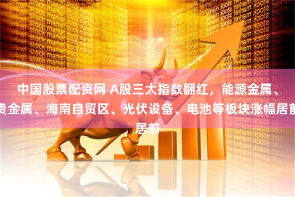 中国股票配资网 A股三大指数翻红，能源金属、贵金属、海南自贸区、光伏设备、电池等板块涨幅居前