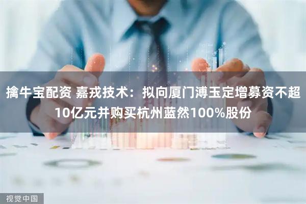 擒牛宝配资 嘉戎技术：拟向厦门溥玉定增募资不超10亿元并购买杭州蓝然100%股份