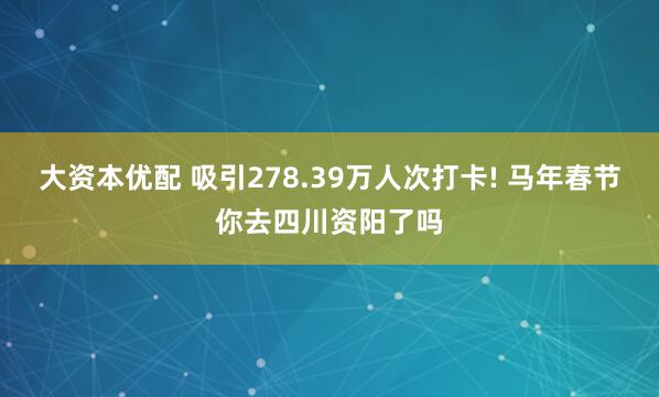 大资本优配 吸引278.39万人次打卡! 马年春节你去四川资阳了吗