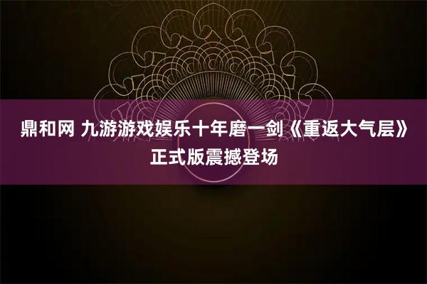 鼎和网 九游游戏娱乐十年磨一剑《重返大气层》正式版震撼登场