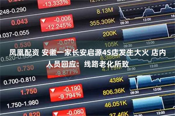 凤凰配资 安徽一家长安启源4S店发生大火 店内人员回应:线路老化所致