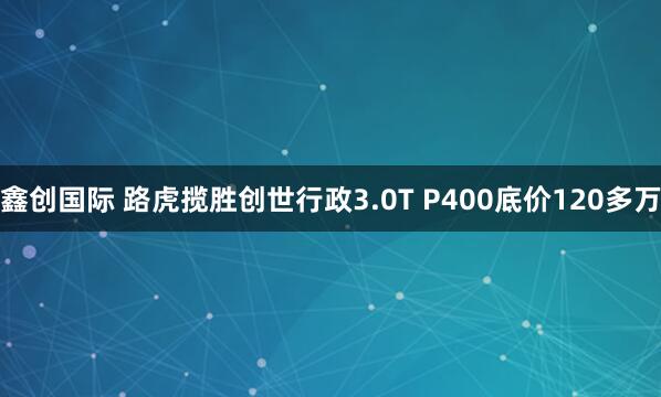 鑫创国际 路虎揽胜创世行政3.0T P400底价120多万