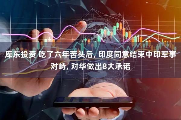 库东投资 吃了六年苦头后, 印度同意结束中印军事对峙, 对华做出8大承诺