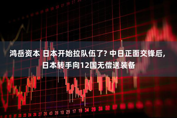 鸿岳资本 日本开始拉队伍了? 中日正面交锋后, 日本转手向12国无偿送装备